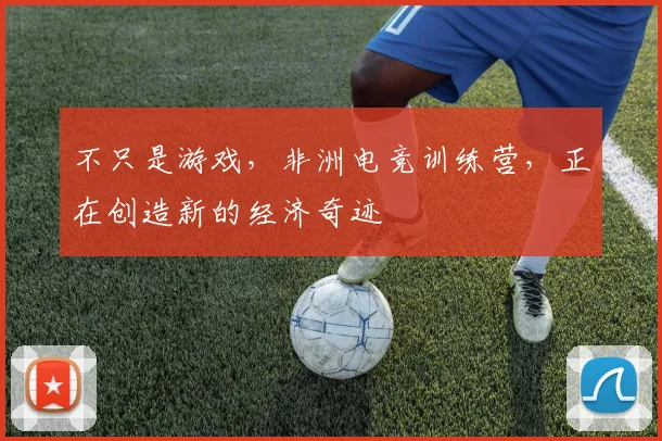 不只是游戏,非洲电竞训练营,正在创造新的经济奇迹