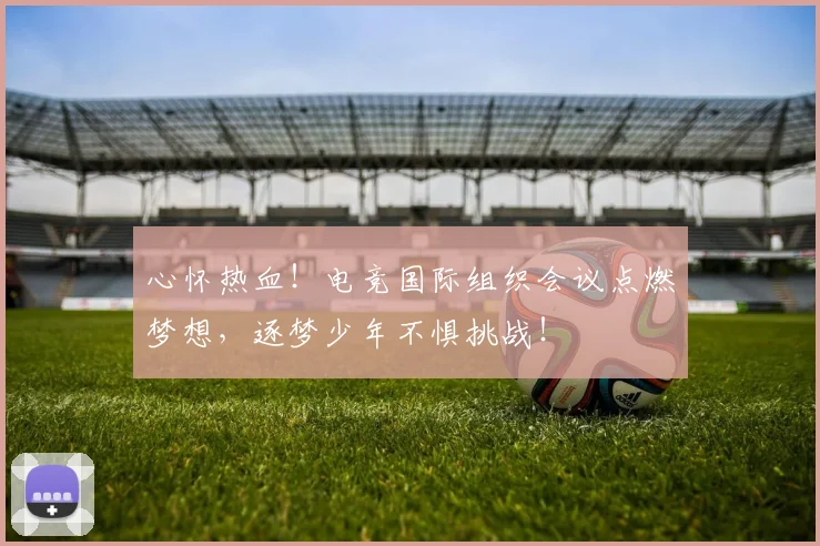 心怀热血!电竞国际组织会议点燃梦想,逐梦少年不惧挑战!