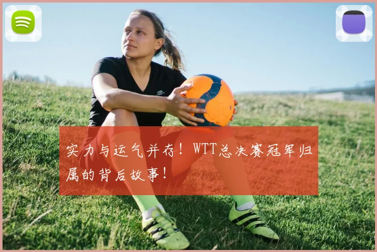 实力与运气并存！WTT总决赛冠军归属的背后故事！